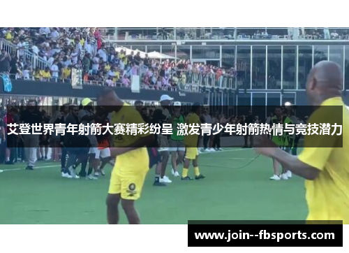 艾登世界青年射箭大赛精彩纷呈 激发青少年射箭热情与竞技潜力