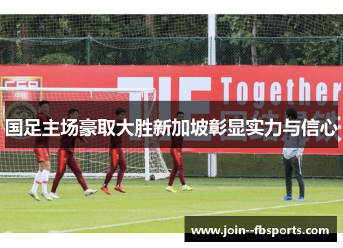 国足主场豪取大胜新加坡彰显实力与信心 国足主场豪取大胜新加坡彰显实力与信心